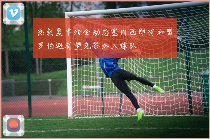 热刺夏季转会动态塞内西即将加盟罗伯逊有望免签加入球队