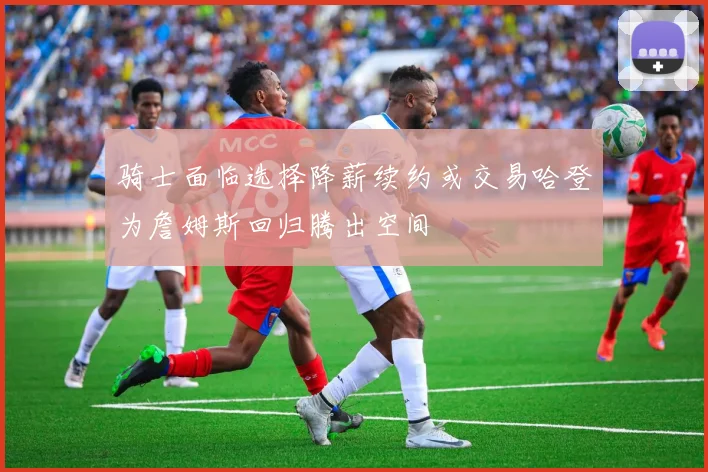 骑士面临选择降薪续约或交易哈登为詹姆斯回归腾出空间