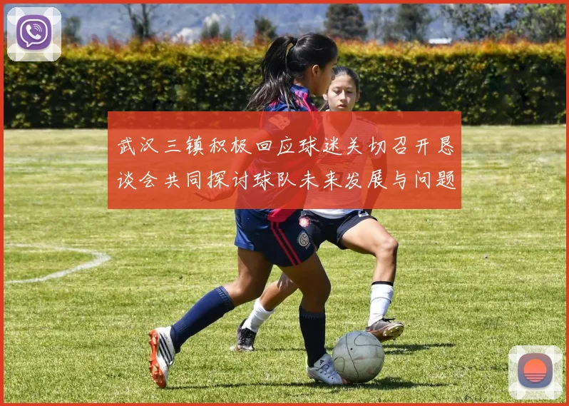 武汉三镇积极回应球迷关切召开恳谈会共同探讨球队未来发展与问题解决