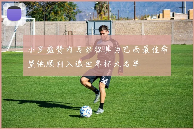 小罗盛赞内马尔称其为巴西最佳希望他顺利入选世界杯大名单