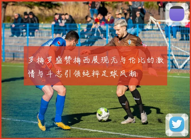 罗梅罗盛赞梅西展现无与伦比的激情与斗志引领纯粹足球风潮