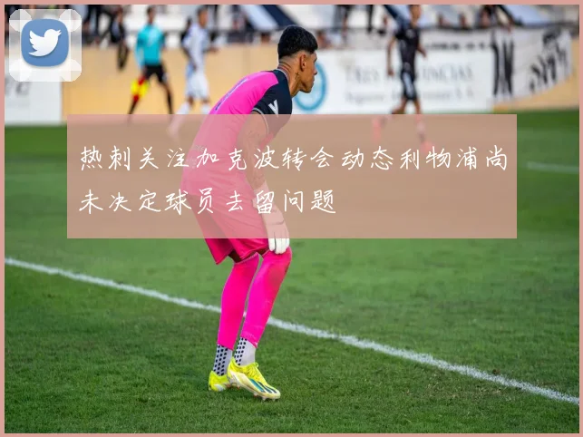 热刺关注加克波转会动态利物浦尚未决定球员去留问题