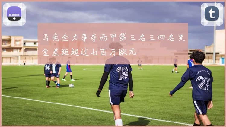 马竞全力争夺西甲第三名三四名奖金差距超过七百万欧元