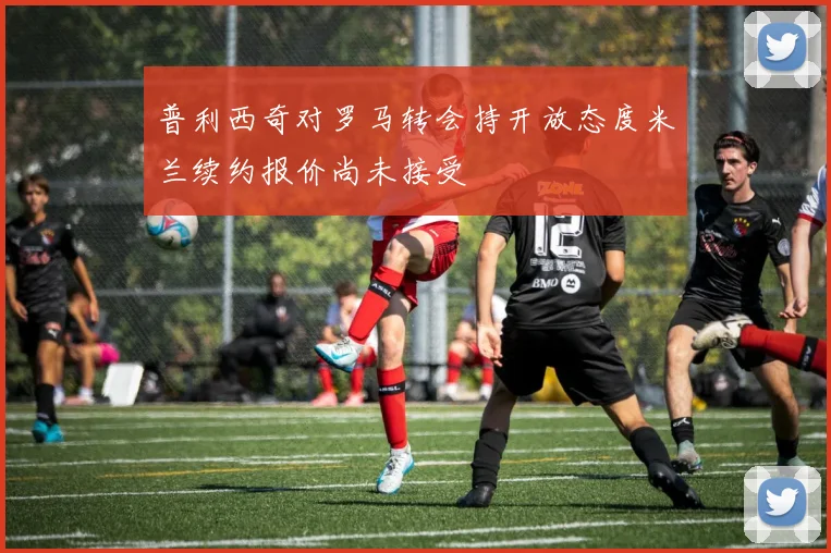 普利西奇对罗马转会持开放态度米兰续约报价尚未接受
