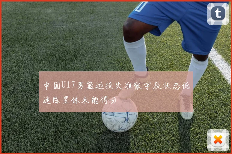 中国U17男篮远投失准张宇辰状态低迷陈昱休未能得分