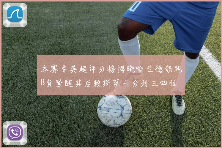 本赛季英超评分榜揭晓哈兰德领跑B费紧随其后赖斯萨卡分列三四位
