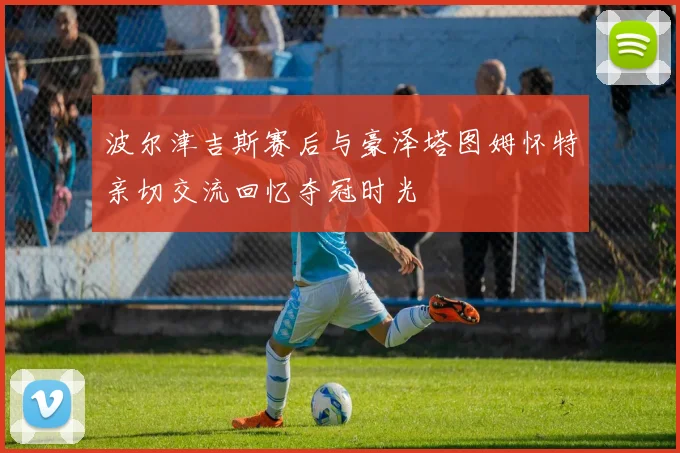 波尔津吉斯赛后与豪泽塔图姆怀特亲切交流回忆夺冠时光