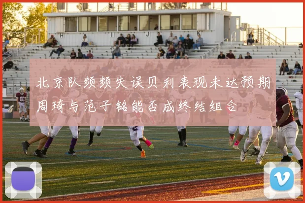 北京队频频失误贝利表现未达预期周琦与范子铭能否成终结组合