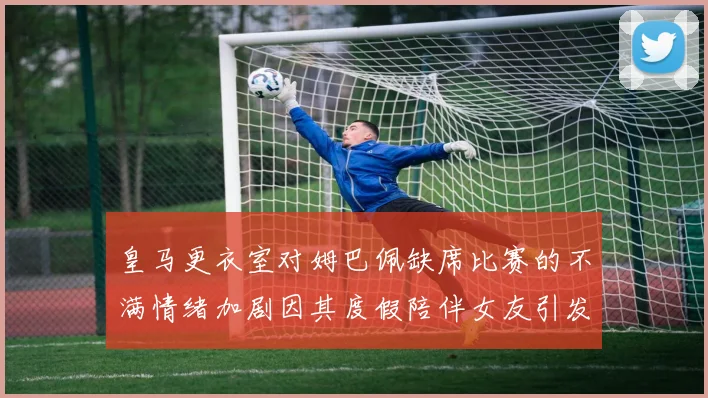 皇马更衣室对姆巴佩缺席比赛的不满情绪加剧因其度假陪伴女友引发争议
