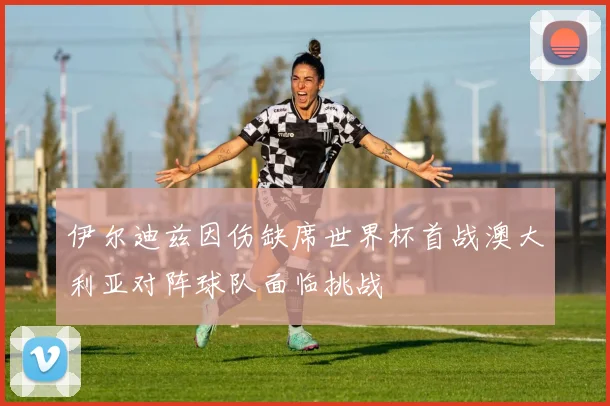 伊尔迪兹因伤缺席世界杯首战澳大利亚对阵球队面临挑战