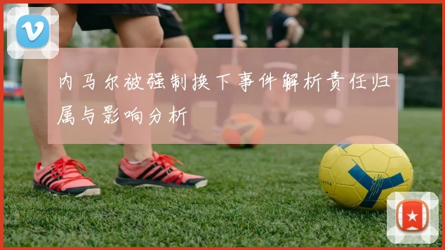 内马尔被强制换下事件解析责任归属与影响分析