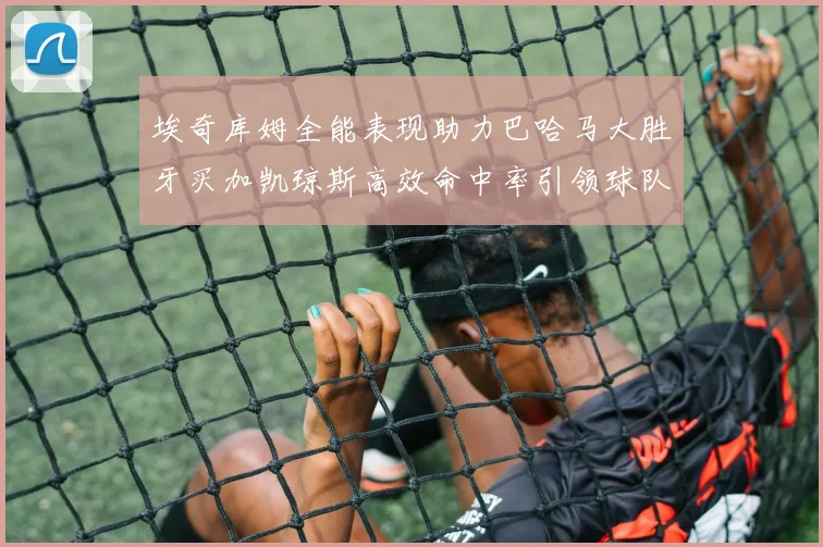 埃奇库姆全能表现助力巴哈马大胜牙买加凯琼斯高效命中率引领球队胜利
