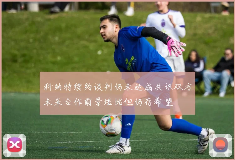 科纳特续约谈判仍未达成共识双方未来合作前景堪忧但仍存希望