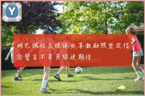 姆巴佩社交媒体分享激励照坚定信念誓言不辜负球迷期待