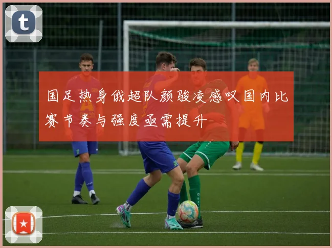 国足热身俄超队颜骏凌感叹国内比赛节奏与强度亟需提升