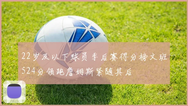 22岁及以下球员季后赛得分榜文班524分领跑詹姆斯紧随其后