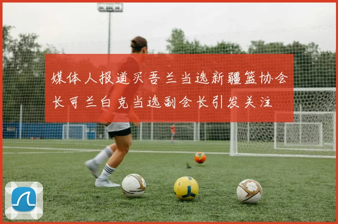 媒体人报道买吾兰当选新疆篮协会长可兰白克当选副会长引发关注