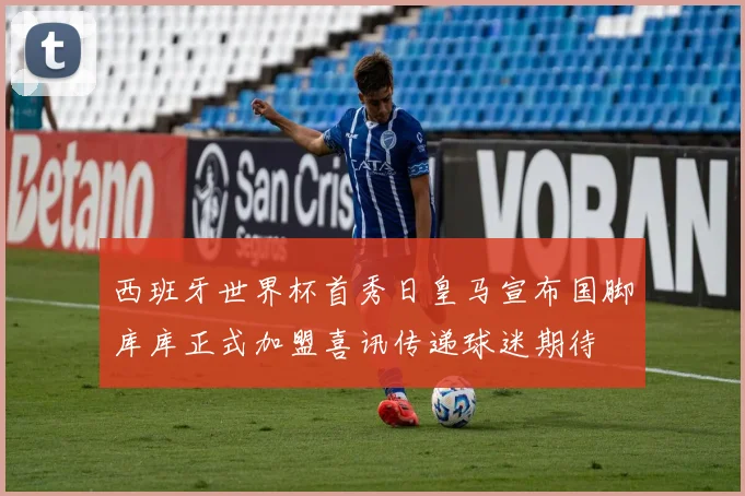 西班牙世界杯首秀日皇马宣布国脚库库正式加盟喜讯传递球迷期待