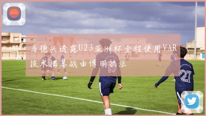 马德兴透露U23亚洲杯全程使用VAR技术揭幕战由傅明执法