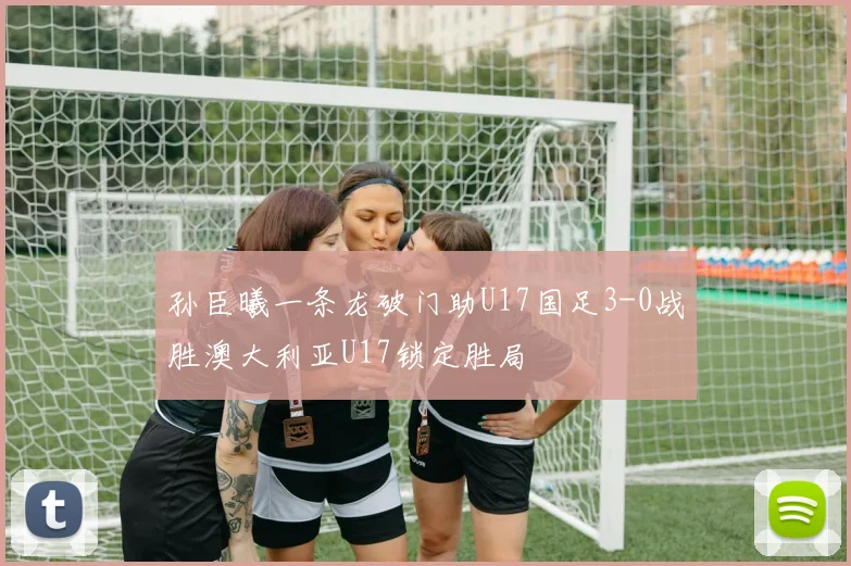 孙臣曦一条龙破门助U17国足3-0战胜澳大利亚U17锁定胜局