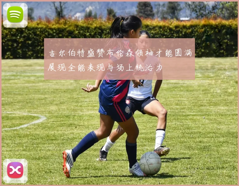 吉尔伯特盛赞布伦森领袖才能圆满展现全能表现与场上统治力