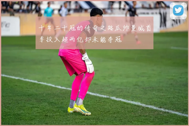 十年二十冠的传奇之路瓜帅曼城首季投入超两亿却未能夺冠